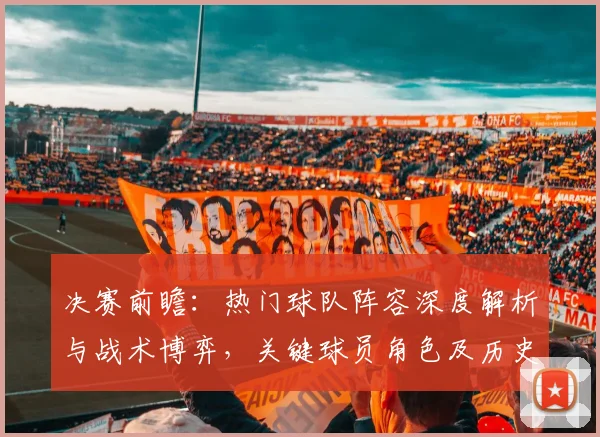 决赛前瞻：热门球队阵容深度解析与战术博弈，关键球员角色及历史交锋启示