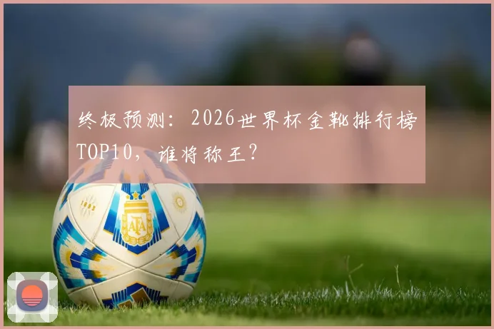 终极预测:2026世界杯金靴排行榜TOP10,谁将称王?