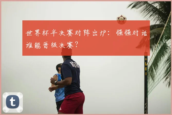 世界杯半决赛对阵出炉:强强对话谁能晋级决赛?