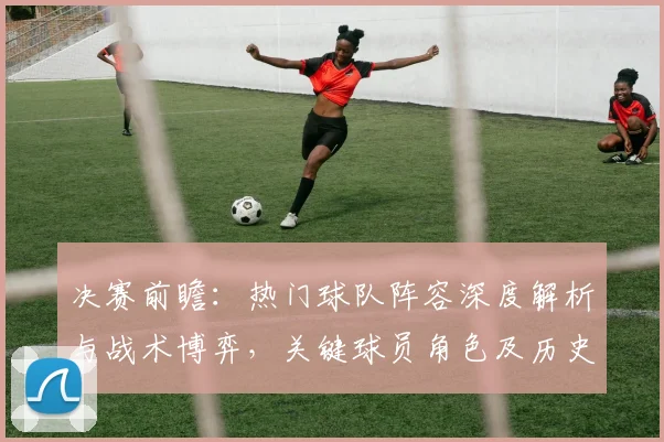 决赛前瞻:热门球队阵容深度解析与战术博弈,关键球员角色及历史交锋启示