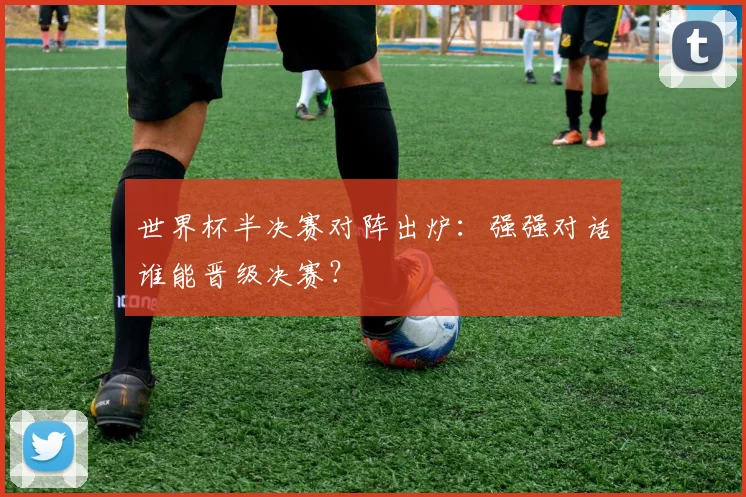 世界杯半决赛对阵出炉:强强对话谁能晋级决赛?